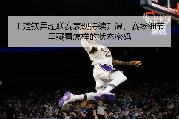 王楚钦乒超联赛表现持续升温，赛场细节里藏着怎样的状态密码